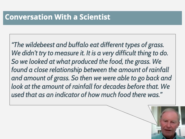 Quote: The wildebeest and buffalo eat different types of grass. We didn't try to measure it. It is a very difficult thing to do. So we looked at what produced the food, the grass. We found a close relationship between the amount of rainfall and amount of grass. So then we were able to go back and look at the amount of rainfall for decades before that. We used that as an indicator of how much food there was.