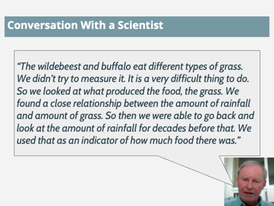 Quote: The wildebeest and buffalo eat different types of grass. We didn't try to measure it. It is a very difficult thing to do. So we looked at what produced the food, the grass. We found a close relationship between the amount of rainfall and amount of grass. So then we were able to go back and look at the amount of rainfall for decades before that. We used that as an indicator of how much food there was.